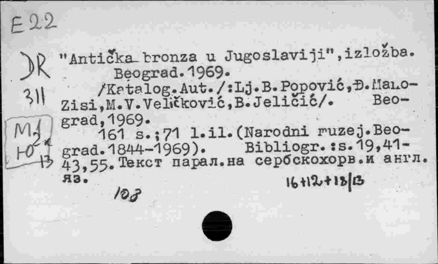 ﻿Е2.2.
X”Anticka_ bronza u Jugoslav!ji"»izlozba.
Beograd.1969»
o\l	/Katalog.Aut./sLg. B. Popovic, a.Mauo-
Ъ1’ Zisi,M.V.Velickovic,B. Jelicié/.	Beo-
grad, 1969«
161 s.î71 l.il.(Narodni ruzej.Beograd. 1844-1969).	Bibliogr.îs.19,41-
43,55,Текст парал.на сербскохорв.и англ.
Я3‘